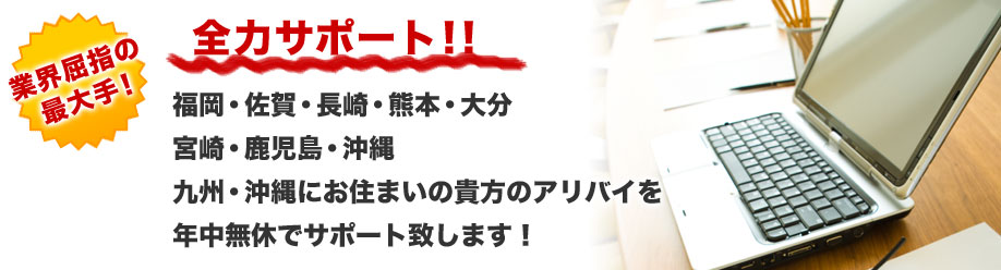 業界屈指の最大手！
全力サポート！！
福岡・佐賀・長崎・熊本・大分
宮崎・鹿児島・沖縄
九州・沖縄にお住まいの貴方のアリバイを
年中無休でサポート致します！
