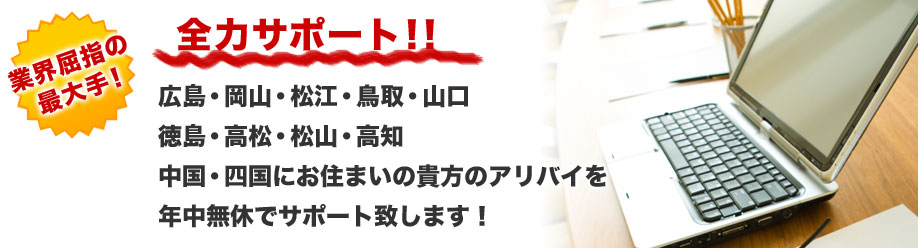 業界屈指の最大手！
全力サポート！！
広島・岡山・松江・鳥取・山口
徳島・高松・松山・高知
中国・四国にお住まいの貴方のアリバイを
年中無休でサポート致します！