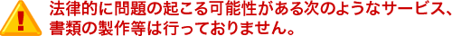 法律的に問題の起こる可能性がある次のようなサービス、書類の製作等は行っておりません。